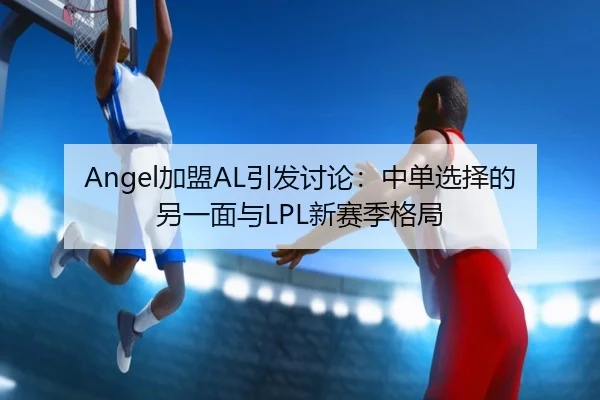 Angel加盟AL引发讨论：中单选择的另一面与LPL新赛季格局 | leyu